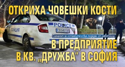 Откриха човешки кости в предприятие в кв. „Дружба“ в София