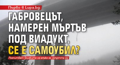 Първо в Lupa.bg: Габровецът, намерен мъртъв под виадукт, се е самоубил?