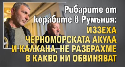Рибарите от корабите в Румъния: Иззеха черноморската акула и калкана, не разбрахме в какво ни обвиняват