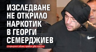 Две изследвания за наркотик са били правени на Георги Семерджиев