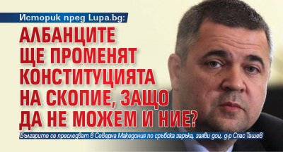 Историк пред Lupa.bg: Албанците ще променят Конституцията на Скопие, защо да не можем и ние?