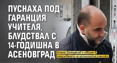 Пуснаха под гаранция учителя, блудствал с 14-годишна в Асеновград