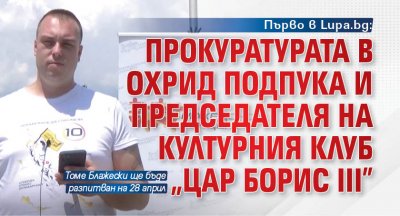 Първо в Lupa.bg: Прокуратурата в Охрид подпука и председателя на културния клуб "Цар Борис III"
