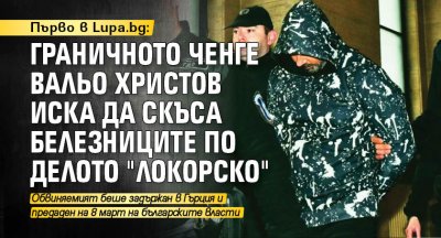 Първо в Lupa.bg: Граничното ченге Вальо Христов иска да скъса белезниците по делото "Локорско"