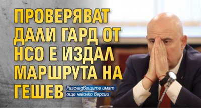 Проверяват дали гард от НСО е издал маршрута на Гешев