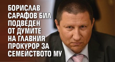 Борислав Сарафов бил подведен от думите на главния прокурор за семейството му