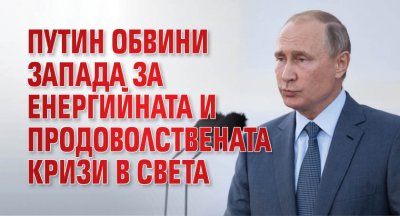 Путин обвини Запада за енергийната и продоволствената кризи в света
