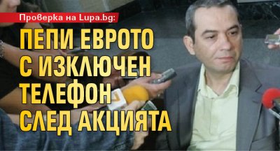 Проверка на Lupa.bg: Пепи Еврото с изключен телефон след акцията