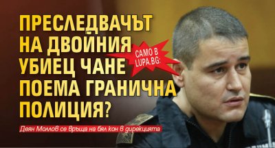 Само в Lupa.bg: Преследвачът на двойния убиец Чане поема Гранична полиция?
