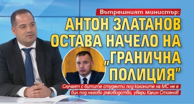 Антон Златанов ще остане директор на Гранична полиция каза вътрешният