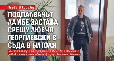 Първо в Lupa.bg: Подпалвачът Ламбе застава срещу Любчо Георгиевски в съда в Битоля 