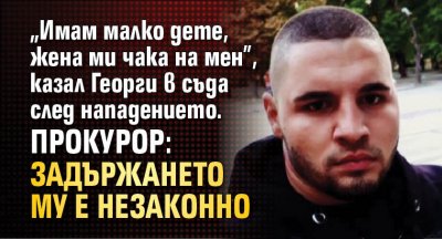 „Имам малко дете, жена ми чака на мен”, казал Георги в съда след нападението. Прокурор: Задържането му е незаконно