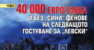 УЕФА: 40 000 евро глоба и без „сини" фенове на следващото гостуване за „Левски"
