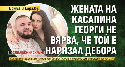 Бомба в Lupa.bg: Жената на касапина Георги не вярва, че той е нарязал Дебора (сензационни снимки)