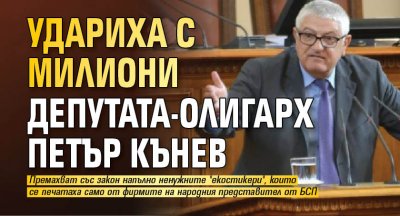 Удариха с милиони депутата-олигарх Петър Кънев