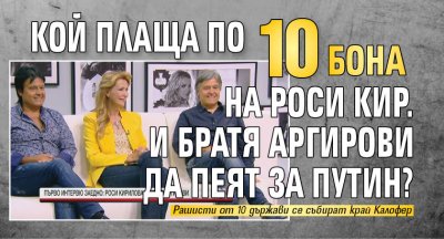 Кой плаща по 10 бона на Роси Кир. и Братя Аргирови да пеят за Путин?