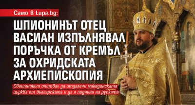 Само в Lupa.bg: Шпионинът отец Васиан изпълнявал поръчка от Кремъл за Охридската архиепископия?