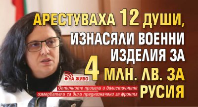 Арестуваха 12 души, изнасяли военни изделия за 4 млн. лв. за Русия (НА ЖИВО)