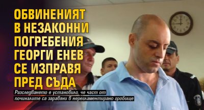 Обвиненият в незаконни погребения Георги Енев се изправя пред съда
