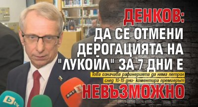 Денков: Да се отмени дерогацията на "Лукойл" за 7 дни е невъзможно