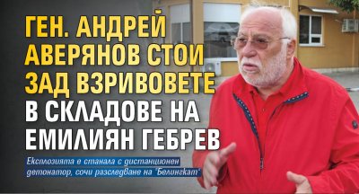 Ген. Андрей Аверянов стои зад взривовете в складове на Емилиян Гебрев
