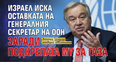 Израел иска оставката на генералния секретар на ООН заради подкрепата му за Газа
