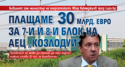 Бившият зам.-министър на енергетиката Явор Куюмджиев пред Lupa.bg: Плащаме 30 млрд. евро за 7-и и 8-и блок на АЕЦ "Козлодуй" 