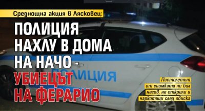 Среднощна акция в Лясковец: Полиция нахлу в дома на Начо - убиецът на Ферарио