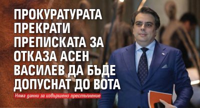 Прокуратурата прекрати преписката за отказа Асен Василев да бъде допуснат до вота