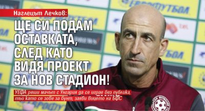 Наглецът Лечков: Ще си подам оставката, след като видя проект за нов стадион!