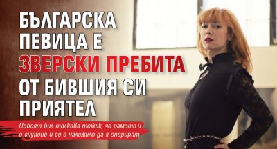 Българска певица е зверски пребита от бившия си приятел