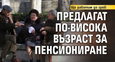Ще работим до гроб: Предлагат по-висока възраст за пенсиониране