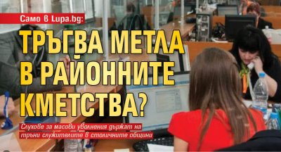Само в Lupa.bg: Тръгва метла в районните кметства? 