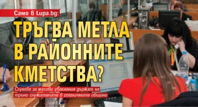 Само в Lupa.bg: Тръгва метла в районните кметства? 