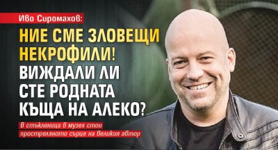 Иво Сиромахов: Ние сме зловещи некрофили! Виждали ли сте родната къща на Алеко?