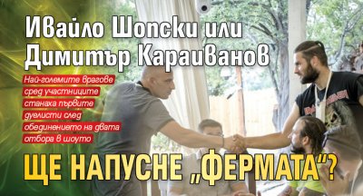 Ивайло Шопски или Димитър Караиванов ще напусне „Фермата“?