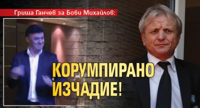 Гриша Ганчев за Боби Михайлов: Корумпирано изчадие!
