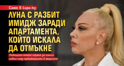 Само в Lupa.bg: Луна с разбит имидж заради апартамента, който искала да отмъкне