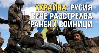 Украйна: Русия вече разстрелва ранени войници