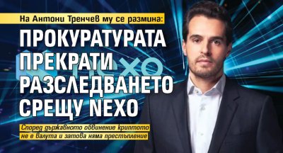 На Антони Тренчев му се размина: Прокуратурата прекрати разследването срещу Nexo