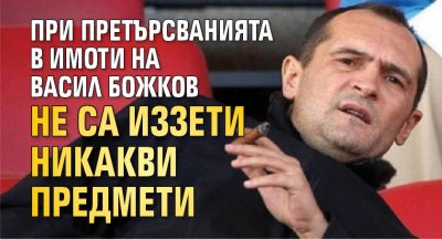 При претърсванията в имоти на Васил Божков не са иззети никакви предмети