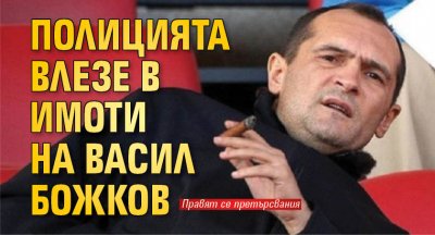 Полицията влезе в имоти на Васил Божков