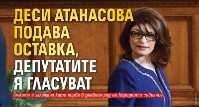 Деси Атанасова подава оставка, депутатите я гласуват