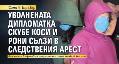 Само в Lupa.bg: Уволнената дипломатка скубе коси и рони сълзи в следствения арест