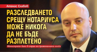Атанас Славов: Разследването срещу Нотариуса може никога да не бъде разплетено