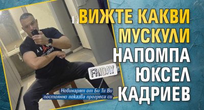 Вижте какви мускули напомпа Юксел Кадриев 