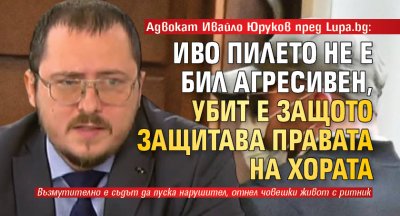 Адвокат Ивайло Юруков пред Lupa.bg: Иво Пилето не е бил агресивен, убит е защото защитава правата на хората