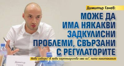 Димитър Ганев: Може да има някакви задкулисни проблеми, свързани с регулаторите