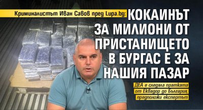 Криминалистът Иван Савов пред Lupa.bg: Кокаинът за милиони от пристанището в Бургас е за нашия пазар