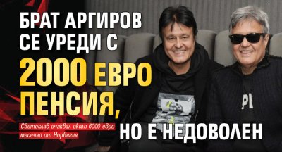 Брат Аргиров се уреди с 2000 евро пенсия, но е недоволен